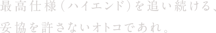 最高仕様（ハイエンド）を追い続ける、妥協を許さないオトコであれ。