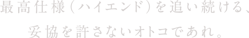 最高仕様（ハイエンド）を追い続ける、妥協を許さないオトコであれ。